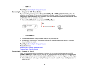 Page 29

1
 HDMI
port
 Parent
topic:Connecting toComputer Sources
 Connecting
toaComputer forUSB Mouse Control
 If
you connected yourcomputer toaComputer ,USB TypeB ,or HDMI (EX5210/EX7210) portonthe
 projector,
youcansetupthe remote controltoact asawireless mouse.Thisletsyou control computer
 presentations
atadistance fromyourcomputer. Todothis, connect theprojector toyour computer using
 a
USB cable, ifitis not connected already.
 1.
Connect theUSB cable toyour projectors USBTypeB port.
 1
 USB
TypeB port...