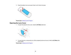 Page 37

3.
Close thebattery coverandpress itdown untilitclicks intoplace.
 Parent
topic:Setting Upthe Projector
 Opening
theLens Cover
 1.
Toopen theprojectors lenscover, slidetheA/V Mute slidelever.
 2.
Tocover thelens ortemporarily turnoffthe projected pictureandsound, slidetheA/V Mute slide
 cover
closed.
 Parent
topic:Setting Upthe Projector
 37   