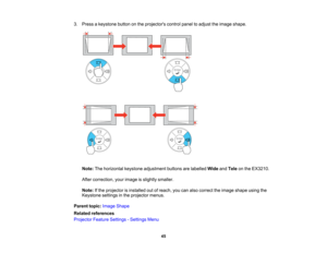 Page 45

3.
Press akeystone buttononthe projectors controlpaneltoadjust theimage shape.
 Note:
Thehorizontal keystoneadjustment buttonsarelabelled WideandTele onthe EX3210.
 After
correction, yourimage isslightly smaller.
 Note:
Ifthe projector isinstalled outofreach, youcanalso correct theimage shape usingthe
 Keystone
settingsinthe projector menus.
 Parent
topic:Image Shape
 Related
references
 Projector
FeatureSettings -Settings Menu
 45   