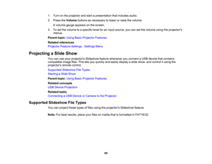 Page 60

1.
Turn onthe projector andstart apresentation thatincludes audio.
 2.
Press theVolume buttonsasnecessary tolower orraise thevolume.
 A
volume gaugeappears onthe screen.
 3.
Toset the volume toaspecific levelforaninput source, youcansetthe volume usingtheprojectors
 menus.

Parent
topic:UsingBasicProjector Features
 Related
references
 Projector
FeatureSettings -Settings Menu
 Projecting
aSlide Show
 You
canuseyour projectors Slideshowfeaturewhenever youconnect aUSB device thatcontains
 compatible...