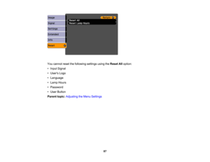 Page 87

You
cannot resetthefollowing settingsusingtheReset Alloption:
 •
Input Signal
 •
Users Logo
 •
Language
 •
Lamp Hours
 •
Password
 •
User Button
 Parent
topic:Adjusting theMenu Settings
 87 