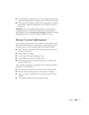 Page 103Notices103
■If the lamp breaks, ventilate the room to prevent gases contained in the 
lamp from being inhaled or coming in contact with the eyes or mouth.
■If the projector is mounted overhead and the lamp breaks, be careful to 
prevent pieces of glass from falling into your eyes when you open the 
lamp cover.
WARNING: The cords included with this product contain chemicals, 
including lead, known to the State of California to cause birth defects or 
other reproductive harm. Wash hands after handling....