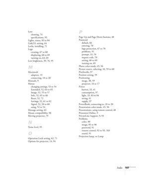 Page 107Index107 Lens
cleaning, 74
specifications, 95
Lights, status, 83 to 84
Link21L setting, 64
Locks, installing, 71
Logo
creating, 67 to 68
displaying, 68 to 69
turning on, 63, 69
Low brightness, 39, 76, 95
M
Macintosh
adapters, 19
connecting, 18 to 20
Manuals, 9
Menus
changing settings, 53 to 54
Extended, 52, 63 to 65
Image, 52, 55 to 57
Info, 52, 65 to 66
Reset, 52, 72
Settings, 52, 61 to 62
Signal, 52, 58 to 60
using, 52 to 54
Message setting, 63
Mouse compatibility, 96
Moving projector, 79
N
Noise...