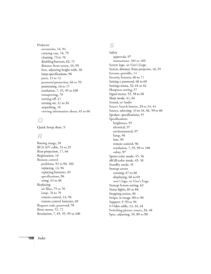 Page 108108Index
Projector
accessories, 14, 94
carrying case, 10, 79
cleaning, 73 to 76
disabling buttons, 62, 71
distance from screen, 16, 95
foot, adjusting height with, 38
lamp specifications, 96
parts, 11 to 12
password protection, 66 to 70
positioning, 16 to 17
resolution, 7, 95, 99 to 100
transporting, 79
turning off, 41
turning on, 32 to 34
unpacking, 10
viewing information about, 65 to 66
Q
Quick Setup sheet, 9
R
Raising image, 38
RCA A/V cable, 24 to 25
Rear projection, 17, 64
Registration, 10
Remote...