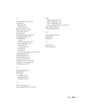 Page 109Index109
T
Technical support, 9, 93 to 94
Temperature
light, 83 to 84
requirements, 97
Text color mode, 45, 56
Theatre color mode, 45, 56
Timer, lamp, 78 to 79
Tint setting, 56
Tracking, adjusting, 59, 89 to 90
Transporting projector, 79
Troubleshooting
color, 90
cut-off image, 40, 87 to 88
image quality, 88 to 90
image shape, 88
no image, 85 to 87
no sound, 91
password, 91
remote control problems, 92 to 93, 103
Turning off audio, 46
Turning off picture, 46
Turning off projector, 41
Turning on password,...