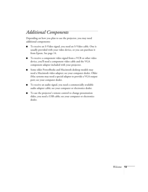 Page 13Welcome13
Additional Components
Depending on how you plan to use the projector, you may need 
additional components:
■To receive an S-Video signal, you need an S-Video cable. One is 
usually provided with your video device, or you can purchase it 
from Epson. See page 14.
■To receive a component video signal from a VCR or other video 
device, you’ll need a component video cable and the VGA 
component adapter included with your projector.
■Some older PowerBooks and Macintosh desktop models may 
need a...