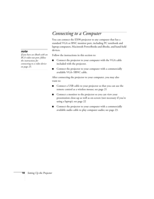 Page 1818Setting Up the Projector
Connecting to a Computer
You can connect the EX90 projector to any computer that has a 
standard VGA or BNC monitor port, including PC notebook and 
laptop computers, Macintosh PowerBooks and iBooks, and hand-held 
devices. 
Follow the instructions in this section to:
■Connect the projector to your computer with the VGA cable 
included with the projector.
■Connect the projector to your computer with a commercially 
available VGA–5BNC cable.
After connecting the projector to...