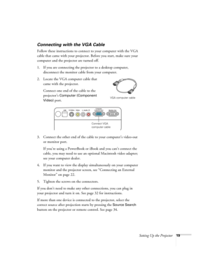 Page 19Setting Up the Projector19
Connecting with the VGA Cable
Follow these instructions to connect to your computer with the VGA 
cable that came with your projector. Before you start, make sure your 
computer and the projector are turned off.
1. If you are connecting the projector to a desktop computer, 
disconnect the monitor cable from your computer.
2. Locate the VGA computer cable that 
came with the projector.
Connect one end of the cable to the 
projector’s 
Computer (Component 
Video) 
port.
3....