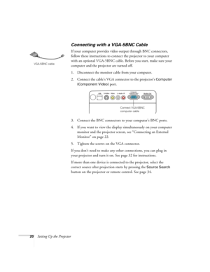 Page 2020Setting Up the Projector
Connecting with a VGA-5BNC Cable
If your computer provides video output through BNC connectors, 
follow these instructions to connect the projector to your computer 
with an optional VGA-5BNC cable. Before you start, make sure your 
computer and the projector are turned off.
1. Disconnect the monitor cable from your computer.
2. Connect the cable’s VGA connector to the projector’s 
Computer 
(Component Video) 
port.
3. Connect the BNC connectors to your computer’s BNC ports.
4....