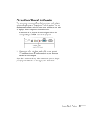 Page 23Setting Up the Projector23
Playing Sound Through the Projector
You can connect a commercially available computer audio adapter 
cable to take advantage of the projector’s built-in speaker. You can 
obtain an audio adapter cable (3.5-mm stereo miniplug to two male 
RCA plugs) from a computer or electronics dealer.
1. Connect the RCA plugs on the audio adapter cable to the 
corresponding 
L-Audio-R jacks on the projector.
2. Connect the other end of the audio cable to your laptop’s
 headphone jack or...