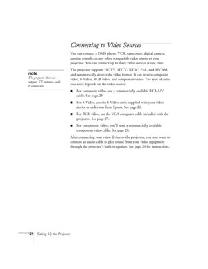 Page 2424Setting Up the Projector
Connecting to Video Sources
You can connect a DVD player, VCR, camcorder, digital camera, 
gaming console, or any other compatible video source to your 
projector. You can connect up to three video devices at one time.
The projector supports HDTV, SDTV, NTSC, PAL, and SECAM, 
and automatically detects the video format. It can receive composite 
video, S-Video, RGB video, and component video. The type of cable 
you need depends on the video source:
■For composite video, use a...