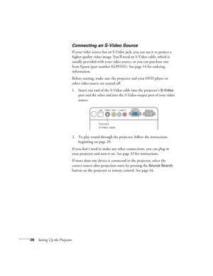 Page 2626Setting Up the Projector
Connecting an S-Video Source
If your video source has an S-Video jack, you can use it to project a 
higher quality video image. You’ll need an S-Video cable, which is 
usually provided with your video source, or you can purchase one 
from Epson (part number ELPSV01). See page 14 for ordering 
information.
Before starting, make sure the projector and your DVD player or 
other video source are turned off.
1. Insert one end of the S-Video cable into the projector’s 
S-Video 
port...