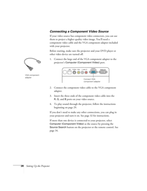 Page 2828Setting Up the Projector
Connecting a Component Video Source
If your video source has component video connectors, you can use 
them to project a higher quality video image. You’ll need a 
component video cable and the VGA component adapter included 
with your projector.
Before starting, make sure the projector and your DVD player or 
other video device are turned off.
1. Connect the large end of the VGA component adapter to the 
projector’s 
Computer (Component Video) port.
2. Connect the component...