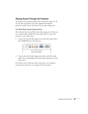 Page 29Setting Up the Projector29
Playing Sound Through the Projector
The projector has a built-in speaker with a maximum output of 1 W. 
You can play sound from your video equipment through the 
projector’s speaker if your video device has an audio output port.
For RCA-Style Audio Output Ports
Most video devices have an RCA-style audio output port. In this case, 
use a commercially available RCA-style audio cable to connect the 
projector to your video source:
1. Connect the red and white plugs on one end of...