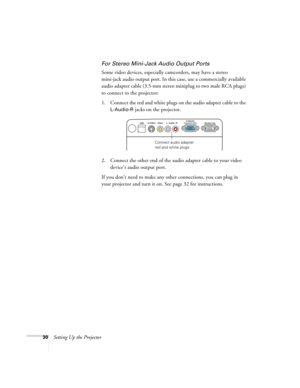 Page 3030Setting Up the Projector
For Stereo Mini-Jack Audio Output Ports
Some video devices, especially camcorders, may have a stereo 
mini-jack audio output port. In this case, use a commercially available 
audio adapter cable (3.5-mm stereo miniplug to two male RCA plugs) 
to connect to the projector:
1. Connect the red and white plugs on the audio adapter cable to the 
L-Audio-R jacks on the projector.
2. Connect the other end of the audio adapter cable to your video 
device’s audio output port.
If you...