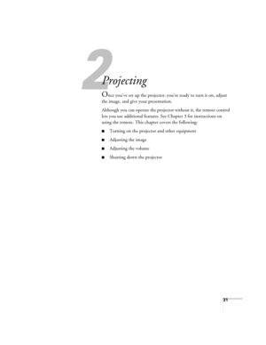 Page 3131
2
Projecting
Once you’ve set up the projector, you’re ready to turn it on, adjust 
the image, and give your presentation.
Although you can operate the projector without it, the remote control 
lets you use additional features. See Chapter 3 for instructions on 
using the remote. This chapter covers the following:
■Turning on the projector and other equipment
■Adjusting the image
■Adjusting the volume
■Shutting down the projector 