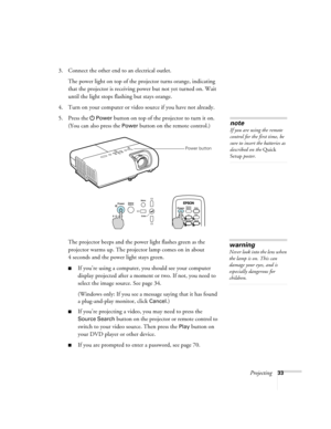 Page 33Projecting33
3. Connect the other end to an electrical outlet.
The power light on top of the projector turns orange, indicating 
that the projector is receiving power but not yet turned on. Wait 
until the light stops flashing but stays orange.
4. Turn on your computer or video source if you have not already.
5. Press the
Power button on top of the projector to turn it on. 
(You can also press the 
Power button on the remote control.)
The projector beeps and the power light flashes green as the...