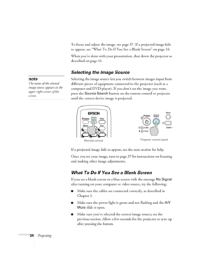 Page 3434ProjectingTo focus and adjust the image, see page 37. If a projected image fails 
to appear, see “What To Do If You See a Blank Screen” on page 34.
When you’re done with your presentation, shut down the projector as 
described on page 41.
Selecting the Image Source
Selecting the image source lets you switch between images input from 
different pieces of equipment connected to the projector (such as a 
computer and DVD player). If you don’t see the image you want, 
press the 
Source Search button on the...