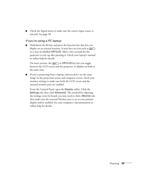 Page 35Projecting35
■Check the Signal menu to make sure the correct input source is 
selected. See page 58.
If you’re using a PC laptop:
■Hold down the Fn key and press the function key that lets you 
display on an external monitor. It may have an icon such as   
or it may be labelled 
CRT/LCD. Allow a few seconds for the 
projector to sync up after pressing it. Check your laptop’s manual 
or online help for details.
On most systems, the   or 
CRT/LCD key lets you toggle 
between the LCD screen and the...