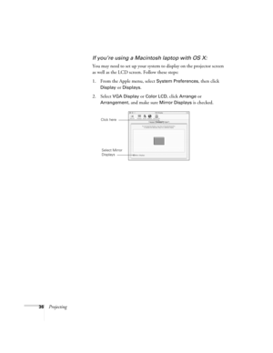 Page 3636Projecting
If you’re using a Macintosh laptop with OS X:
You may need to set up your system to display on the projector screen 
as well as the LCD screen. Follow these steps:
1. From the Apple menu, select 
System Preferences, then click 
Display or Displays.
2. Select VGA Display or Color LCD, click Arrange or 
Arrangement, and make sure Mirror Displays is checked.
Click here
Select Mirror 
Displays 