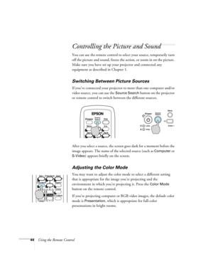 Page 4444Using the Remote Control
Controlling the Picture and Sound
You can use the remote control to select your source, temporarily turn 
off the picture and sound, freeze the action, or zoom in on the picture. 
Make sure you have set up your projector and connected any 
equipment as described in Chapter 1.
Switching Between Picture Sources
If you’ve connected your projector to more than one computer and/or 
video source, you can use the 
Source Search button on the projector 
or remote control to switch...