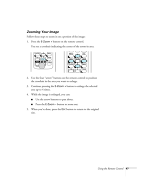 Page 47Using the Remote Control47
Zooming Your Image
Follow these steps to zoom in on a portion of the image:
1. Press the 
E-Zoom + button on the remote control. 
You see a crosshair indicating the center of the zoom-in area.
2. Use the four “arrow” buttons on the remote control to position 
the crosshair in the area you want to enlarge.
3. Continue pressing the 
E-Zoom + button to enlarge the selected 
area up to 4 times.
4. While the image is enlarged, you can:
■Use the arrow buttons to pan about.
■Press the...