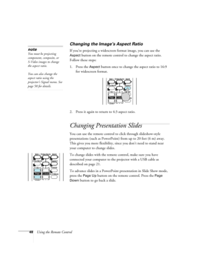 Page 4848Using the Remote Control
Changing the Image’s Aspect Ratio
If you’re projecting a widescreen format image, you can use the 
Aspect button on the remote control to change the aspect ratio. 
Follow these steps:
1. Press the 
Aspect button once to change the aspect ratio to 16:9 
for widescreen format.
2. Press it again to return to 4:3 aspect ratio.
Changing Presentation Slides
You can use the remote control to click through slideshow-style 
presentations (such as PowerPoint) from up to 20 feet (6 m)...