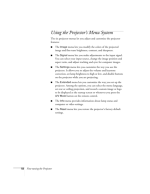 Page 5252Fine-tuning the Projector
Using the Projector’s Menu System
The six projector menus let you adjust and customize the projector 
features:
■The Image menu lets you modify the colors of the projected 
image and fine-tune brightness, contrast, and sharpness.
■The Signal menu lets you make adjustments to the input signal. 
You can select your input source, change the image position and 
aspect ratio, and adjust tracking and sync for computer images.
■The Settings menu lets you customize the way you use the...