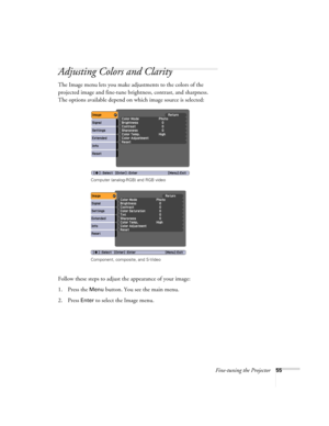 Page 55Fine-tuning the Projector55
Adjusting Colors and Clarity
The Image menu lets you make adjustments to the colors of the 
projected image and fine-tune brightness, contrast, and sharpness. 
The options available depend on which image source is selected:
 
Follow these steps to adjust the appearance of your image: 
1. Press the 
Menu button. You see the main menu.
2. Press 
Enter to select the Image menu.
Computer (analog-RGB) and RGB video
Component, composite, and S-Video 