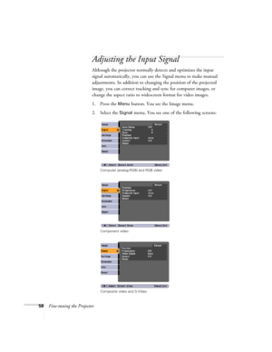 Page 5858Fine-tuning the Projector
Adjusting the Input Signal
Although the projector normally detects and optimizes the input 
signal automatically, you can use the Signal menu to make manual 
adjustments. In addition to changing the position of the projected 
image, you can correct tracking and sync for computer images, or 
change the aspect ratio to widescreen format for video images. 
1. Press the 
Menu button. You see the Image menu.
2. Select the 
Signal menu. You see one of the following screens:
Computer...