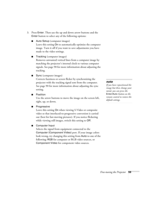 Page 59Fine-tuning the Projector59
3. Press Enter. Then use the up and down arrow buttons and the 
Enter button to select any of the following options:
■Auto Setup (computer images)
Leave this setting 
On to automatically optimize the computer 
image. Turn it off if you want to save adjustments you have 
made to the video settings.
■Tracking (computer images)
Removes unwanted vertical lines from a computer image by 
matching the projector’s internal clock to various computer 
signals. See page 90 for more...