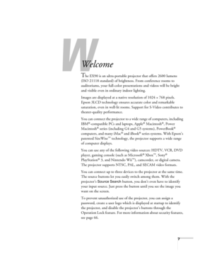 Page 77
-
Welcome
The EX90 is an ultra-portable projector that offers 2600 lumens 
(ISO 21118 standard) of brightness. From conference rooms to 
auditoriums, your full-color presentations and videos will be bright 
and visible even in ordinary indoor lighting.
Images are displayed at a native resolution of 1024 × 768 pixels. 
Epson 3LCD technology ensures accurate color and remarkable 
saturation, even in well-lit rooms. Support for S-Video contributes to 
theater-quality performance.
You can connect the...