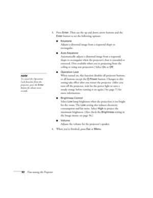 Page 6262Fine-tuning the Projector3. Press 
Enter. Then use the up and down arrow buttons and the 
Enter button to set the following options:
■Keystone
Adjusts a distorted image from a trapezoid shape to 
rectangular. 
■Auto Keystone
Automatically adjusts a distorted image from a trapezoid 
shape to rectangular when the projector’s foot is extended or 
retracted. (Not available when you’re projecting from the 
ceiling or using rear projection.) Select 
On or Off.
■Operation Lock
When turned on, this function...