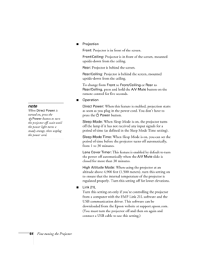 Page 6464Fine-tuning the Projector
■Projection
Front:
 Projector is in front of the screen.
Front/Ceiling: Projector is in front of the screen, mounted 
upside-down from the ceiling.
Rear: Projector is behind the screen.
Rear/Ceiling: Projector is behind the screen, mounted 
upside-down from the ceiling.
To change from 
Front to Front/Ceiling or Rear to 
Rear/Ceiling, press and hold the A/V Mute button on the 
remote control for five seconds.
■Operation
Direct Power:
 When this feature is enabled, projection...