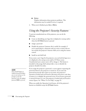 Page 6666Fine-tuning the Projector
■Status
Displays information about projector problems. This 
information may be needed if service is required.
2. When you’re finished, press 
Esc or Menu.
Using the Projector’s Security Features
To prevent unauthorized use of the projector, you can do the 
following:
■Create an identifying user logo that is displayed at startup and/or 
when the 
A/V Mute button is pressed
■Assign a password
■Disable the projector’s buttons; this is useful, for example, if 
you’re projecting...