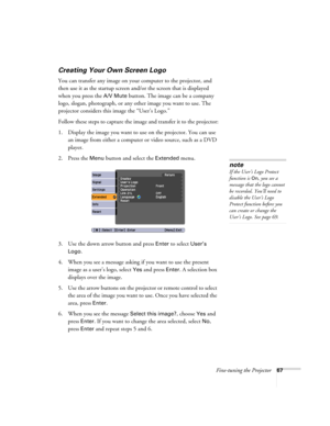 Page 67Fine-tuning the Projector67
Creating Your Own Screen Logo
You can transfer any image on your computer to the projector, and 
then use it as the startup screen and/or the screen that is displayed 
when you press the 
A/V Mute button. The image can be a company 
logo, slogan, photograph, or any other image you want to use. The 
projector considers this image the “User’s Logo.”
Follow these steps to capture the image and transfer it to the projector:
1. Display the image you want to use on the projector....