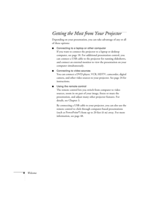 Page 88Welcome
Getting the Most from Your Projector
Depending on your presentation, you can take advantage of any or all 
of these options:
■Connecting to a laptop or other computer
If you want to connect the projector to a laptop or desktop 
computer, see page 18. For additional presentation control, you 
can connect a USB cable to the projector for running slideshows, 
and connect an external monitor to view the presentation on your 
computer simultaneously.
■Connecting to video sources
You can connect a DVD...