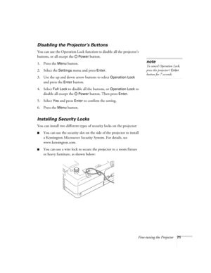 Page 71Fine-tuning the Projector71
Disabling the Projector’s Buttons
You can use the Operation Lock function to disable all the projector’s 
buttons, or all except the
Power button.
1. Press the 
Menu button.
2. Select the 
Settings menu and press Enter.
3. Use the up and down arrow buttons to select 
Operation Lock 
and press the 
Enter button.
4. Select 
Full Lock to disable all the buttons, or Operation Lock to 
disable all except the
Power button. Then press Enter.
5. Select 
Yes and press Enter to confirm...