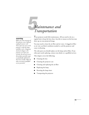 Page 7373
5
Maintenance and 
Transportation
Your projector needs little maintenance. All you need to do on a 
regular basis is keep the lens clean. Any dirt or smears on the lens may 
show up on your projected image. 
You may need to clean the air filter and air vents. A clogged air filter 
or air vent can block ventilation needed to cool the projector and 
cause overheating. 
The only parts you should replace are the lamp and air filter. If any 
other part needs replacing, contact your dealer or a qualified...