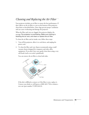 Page 75Maintenance and Transportation75
Cleaning and Replacing the Air Filter
Your projector includes an air filter to ensure the best performance. If 
dust collects on the air filter or vent on the bottom of the projector, 
clean them as described below. Dust clogs prevent proper ventilation 
and can cause overheating and damage the projector. 
When the filter and vent are clogged, the projector displays the 
message 
The projector is overheating. Make sure nothing is 
blocking the air vent, and clean or...