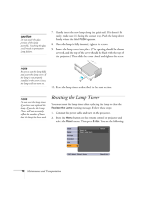 Page 7878Maintenance and Transportation7. Gently insert the new lamp along the guide rail. If it doesn’t fit 
easily, make sure it’s facing the correct way. Push the lamp down 
firmly where the label 
PUSH appears.
8. Once the lamp is fully inserted, tighten its screws.
9. Lower the lamp cover into place. (The opening should be almost 
covered, and the top of the cover should be flush with the top of 
the projector.) Then slide the cover closed and tighten the screw.
10. Reset the lamp timer as described in the...
