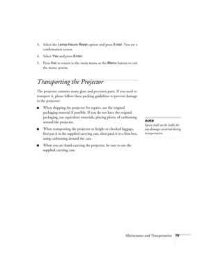 Page 79Maintenance and Transportation79
3. Select the Lamp-Hours Reset option and press Enter. You see a 
confirmation screen.
4. Select 
Yes and press Enter.
5. Press 
Esc to return to the main menu or the Menu button to exit 
the menu system. 
Transporting the Projector
The projector contains many glass and precision parts. If you need to 
transport it, please follow these packing guidelines to prevent damage 
to the projector: 
■When shipping the projector for repairs, use the original 
packaging material if...