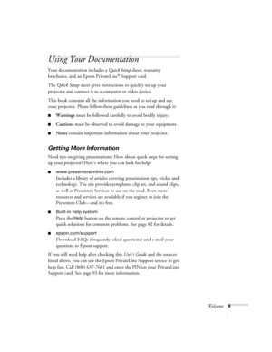 Page 9Welcome9
Using Your Documentation
Your documentation includes a Quick Setup sheet, warranty 
brochures, and an Epson PrivateLine
® Support card. 
The Quick Setup sheet gives instructions to quickly set up your 
projector and connect it to a computer or video device.
This book contains all the information you need to set up and use 
your projector. Please follow these guidelines as you read through it:
■Warnings must be followed carefully to avoid bodily injury.
■Cautions must be observed to avoid damage...