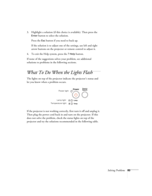 Page 83Solving Problems83
3. Highlight a solution (if this choice is available). Then press the 
Enter button to select the solution.
Press the 
Esc button if you need to back up.
If the solution is to adjust one of the settings, use left and right 
arrow buttons on the projector or remote control to adjust it.
4. To exit the Help system, press the 
? Help button.
If none of the suggestions solves your problem, see additional 
solutions to problems in the following sections.
What To Do When the Lights Flash
The...