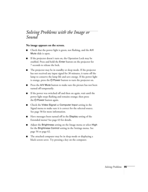 Page 85Solving Problems85
Solving Problems with the Image or 
Sound
No image appears on the screen.
■Check that the power light is green, not flashing, and the A/V 
Mute
 slide is open.
■If the projector doesn’t turn on, the Operation Lock may be 
enabled. Press and hold the 
Enter button on the projector for 
7 seconds to release the lock.
■The projector may be in standby or sleep mode. If the projector 
has not received any input signal for 30 minutes, it turns off the 
lamp to conserve the lamp life and save...