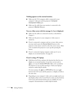 Page 8686Solving Problems
Nothing appears on the external monitor.
■Make sure the VGA computer cable is connected to your 
computer’s video port and the projector’s 
Computer 
(Component Video)
 port.
■Make sure the cable from your monitor is connected to the 
projector’s 
Monitor Out port.
You see a blue screen with the message No Signal displayed.
■Make sure the cables are connected correctly, as described in 
Chapter 1.
■Make sure the power to your computer or video source is 
turned on.
■If you’ve connected...