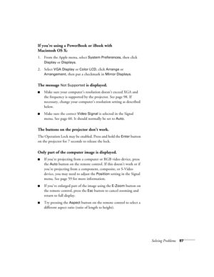 Page 87Solving Problems87
If you’re using a PowerBook or iBook with 
Macintosh OS X:
1. From the Apple menu, select System Preferences, then click 
Display or Displays.
2. Select 
VGA Display or Color LCD, click Arrange or 
Arrangement, then put a checkmark in Mirror Displays.
The message Not Supported is displayed.
■Make sure your computer’s resolution doesn’t exceed XGA and 
the frequency is supported by the projector. See page 98. If 
necessary, change your computer’s resolution setting as described 
below....