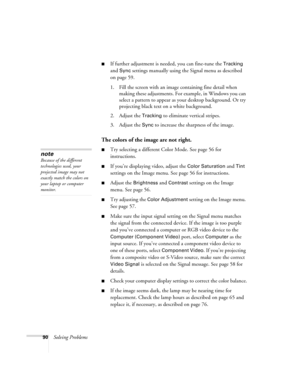 Page 9090Solving Problems
■If further adjustment is needed, you can fine-tune the Tracking 
and 
Sync settings manually using the Signal menu as described 
on page 59.
1. Fill the screen with an image containing fine detail when 
making these adjustments. For example, in Windows you can 
select a pattern to appear as your desktop background. Or try 
projecting black text on a white background.
2. Adjust the 
Tracking to eliminate vertical stripes.
3. Adjust the 
Sync to increase the sharpness of the image.
The...