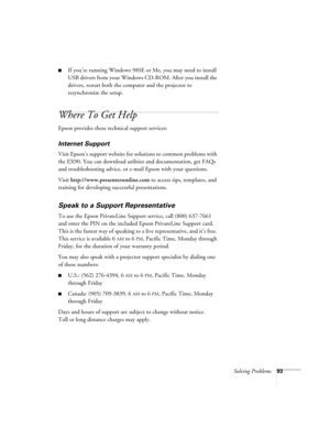 Page 93Solving Problems93
■If you’re running Windows 98SE or Me, you may need to install 
USB drivers from your Windows CD-ROM. After you install the 
drivers, restart both the computer and the projector to 
resynchronize the setup.
Where To Get Help
Epson provides these technical support services:
Internet Support
Visit Epson’s support website for solutions to common problems with 
the EX90. You can download utilities and documentation, get FAQs 
and troubleshooting advice, or e-mail Epson with your...