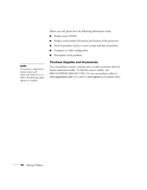 Page 9494Solving ProblemsBefore you call, please have the following information ready:
■Product name (EX90)
■Product serial number (located on the bottom of the projector)
■Proof of purchase (such as a store receipt) and date of purchase
■Computer or video configuration
■Description of the problem
Purchase Supplies and Accessories
You can purchase screens, carrying cases, or other accessories from an 
Epson authorized reseller. To find the nearest reseller, call 
800-GO-EPSON (800-463-7766). Or you can purchase...